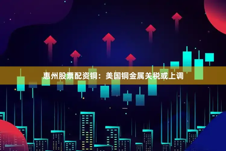 惠州股票配资铜：美国铜金属关税或上调