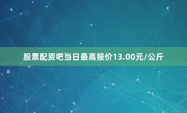 股票配资吧当日最高报价13.00元/公斤