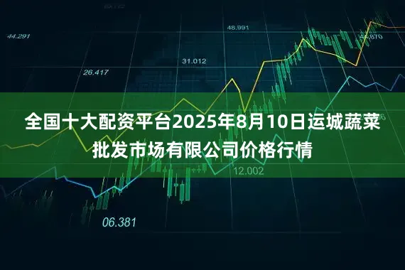 全国十大配资平台2025年8月10日运城蔬菜批发市场有限公司价格行情