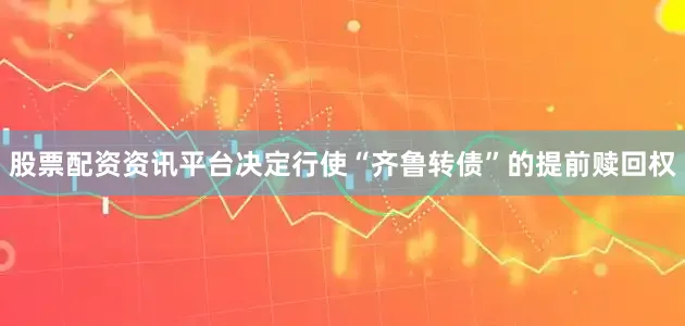 股票配资资讯平台决定行使“齐鲁转债”的提前赎回权