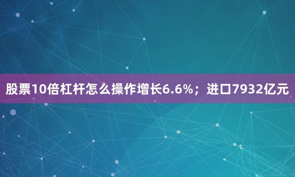 股票10倍杠杆怎么操作增长6.6%；进口7932亿元