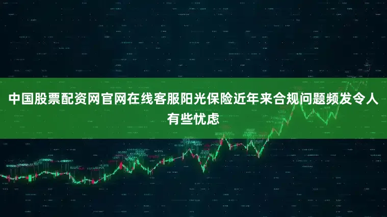 中国股票配资网官网在线客服阳光保险近年来合规问题频发令人有些忧虑