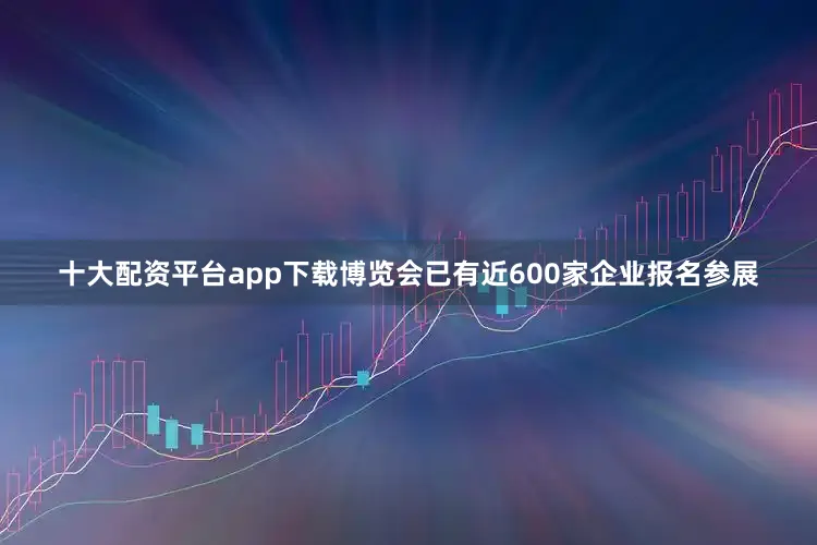 十大配资平台app下载博览会已有近600家企业报名参展