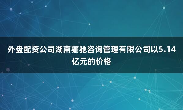 外盘配资公司湖南骊驰咨询管理有限公司以5.14亿元的价格