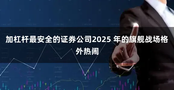 加杠杆最安全的证券公司2025 年的旗舰战场格外热闹