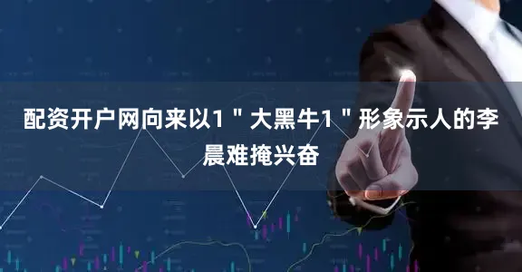 配资开户网向来以1＂大黑牛1＂形象示人的李晨难掩兴奋