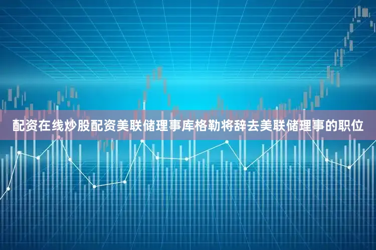 配资在线炒股配资美联储理事库格勒将辞去美联储理事的职位