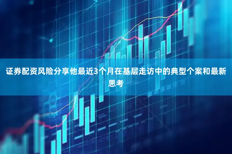 证券配资风险分享他最近3个月在基层走访中的典型个案和最新思考